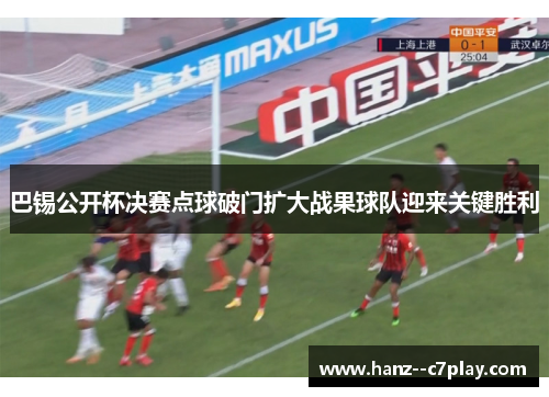 巴锡公开杯决赛点球破门扩大战果球队迎来关键胜利