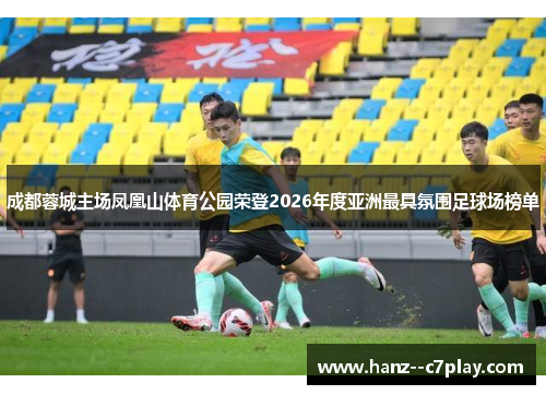 成都蓉城主场凤凰山体育公园荣登2026年度亚洲最具氛围足球场榜单 成都蓉城主场凤凰山体育公园荣登2026年度亚洲最具氛围足球场榜单